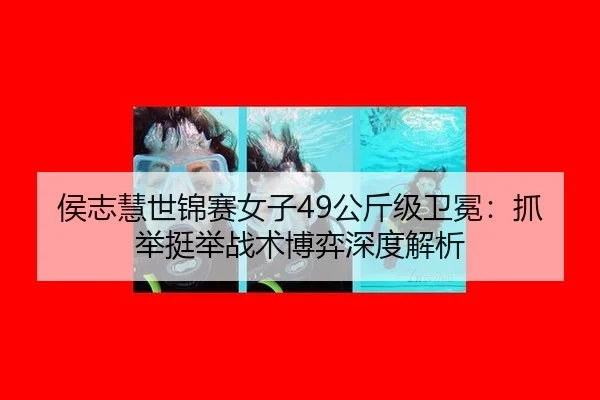 侯志慧世锦赛女子49公斤级卫冕：抓举挺举战术博弈深度解析