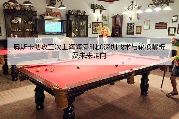 奥斯卡助攻三次上海海港3比0深圳战术与轮换解析及未来走向