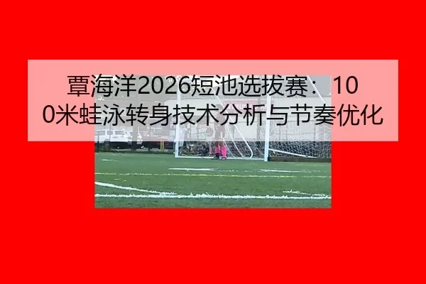 覃海洋2026短池选拔赛：100米蛙泳转身技术分析与节奏优化